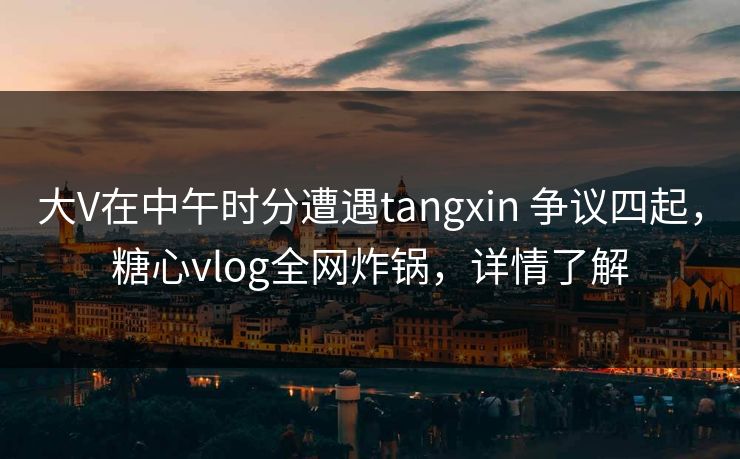 大V在中午时分遭遇tangxin 争议四起，糖心vlog全网炸锅，详情了解