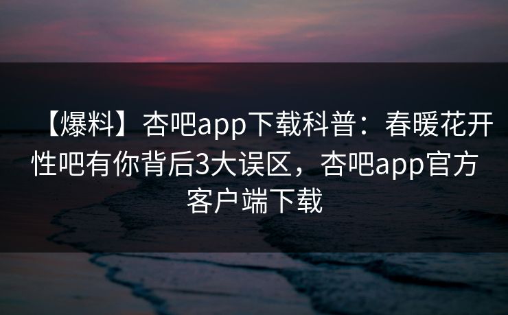 【爆料】杏吧app下载科普：春暖花开性吧有你背后3大误区，杏吧app官方客户端下载