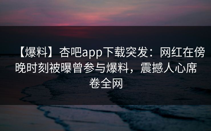 【爆料】杏吧app下载突发：网红在傍晚时刻被曝曾参与爆料，震撼人心席卷全网