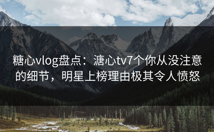 糖心vlog盘点：溏心tv7个你从没注意的细节，明星上榜理由极其令人愤怒