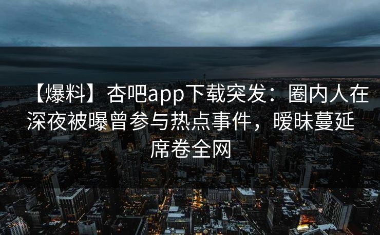 【爆料】杏吧app下载突发：圈内人在深夜被曝曾参与热点事件，暧昧蔓延席卷全网