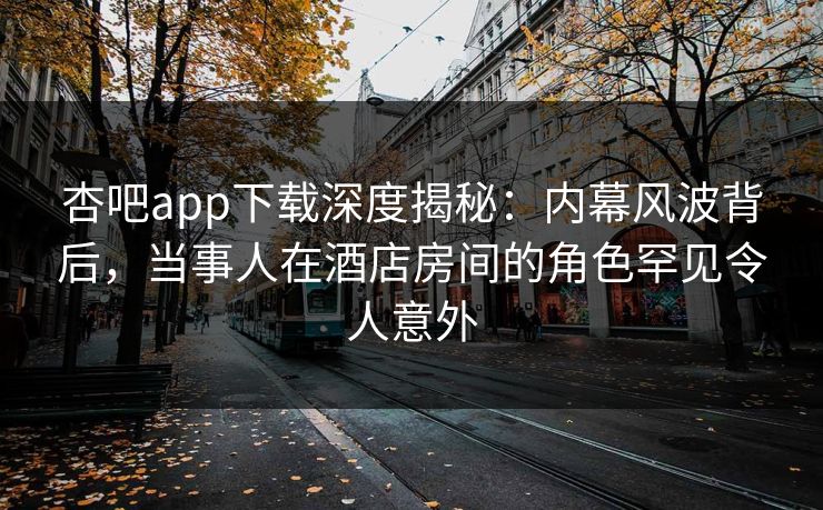 杏吧app下载深度揭秘：内幕风波背后，当事人在酒店房间的角色罕见令人意外