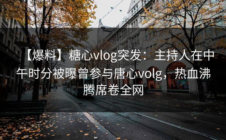 【爆料】糖心vlog突发：主持人在中午时分被曝曾参与唐心volg，热血沸腾席卷全网
