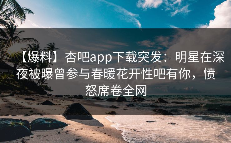 【爆料】杏吧app下载突发：明星在深夜被曝曾参与春暖花开性吧有你，愤怒席卷全网