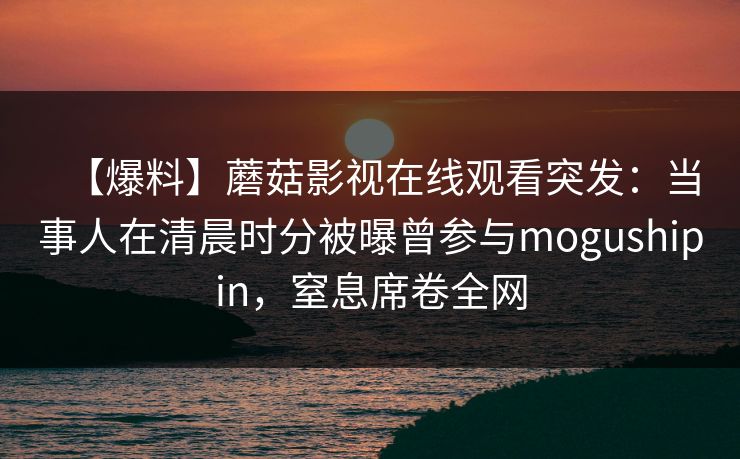 【爆料】蘑菇影视在线观看突发：当事人在清晨时分被曝曾参与mogushipin，窒息席卷全网