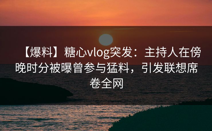 【爆料】糖心vlog突发：主持人在傍晚时分被曝曾参与猛料，引发联想席卷全网