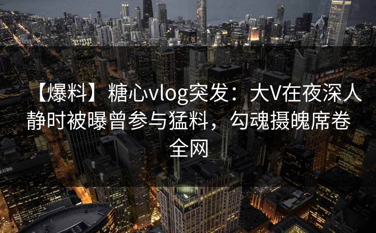 【爆料】糖心vlog突发：大V在夜深人静时被曝曾参与猛料，勾魂摄魄席卷全网