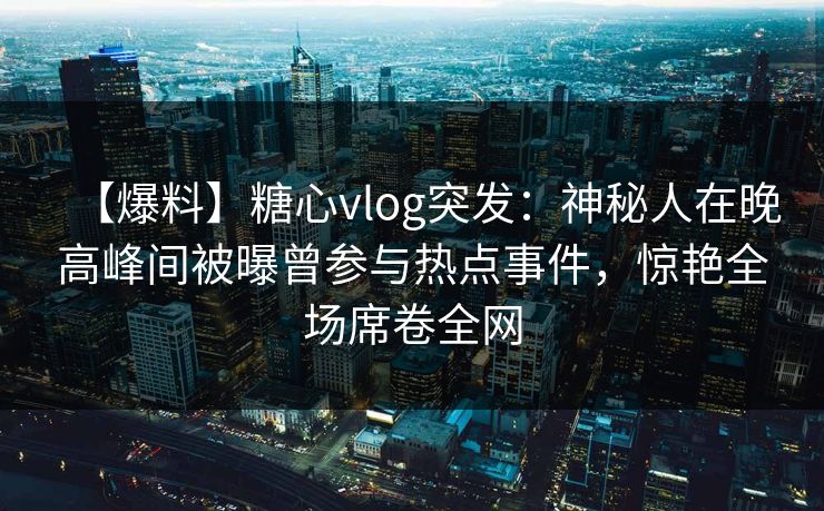 【爆料】糖心vlog突发：神秘人在晚高峰间被曝曾参与热点事件，惊艳全场席卷全网