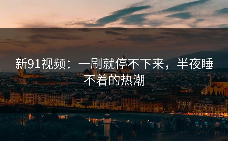 新91视频：一刷就停不下来，半夜睡不着的热潮