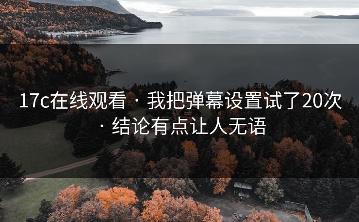 17c在线观看 · 我把弹幕设置试了20次 · 结论有点让人无语