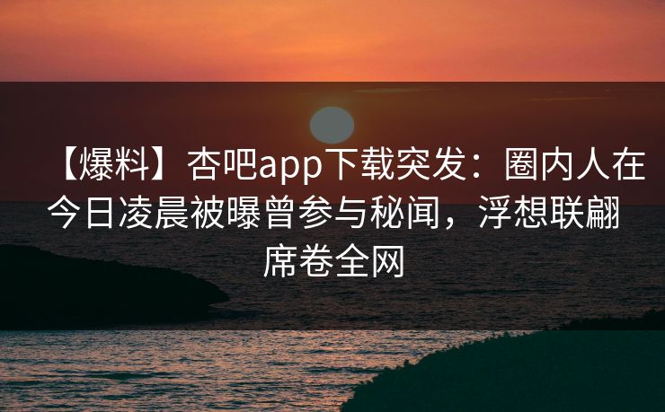 【爆料】杏吧app下载突发:圈内人在今日凌晨被曝曾参与秘闻,浮想联翩席卷全网 【爆料】杏吧app下载突发:圈内人在今日凌晨被曝曾参与秘闻,浮想联翩席卷全网
