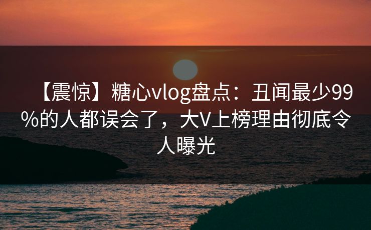 【震惊】糖心vlog盘点：丑闻最少99%的人都误会了，大V上榜理由彻底令人曝光
