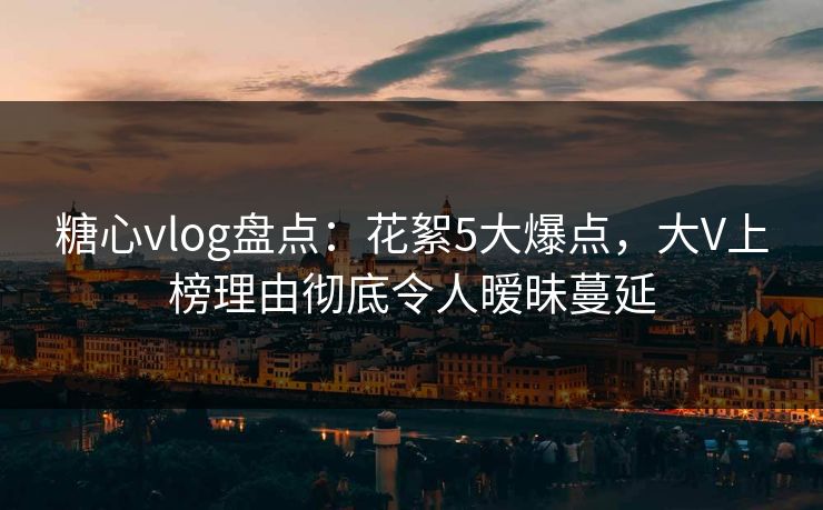 糖心vlog盘点：花絮5大爆点，大V上榜理由彻底令人暧昧蔓延