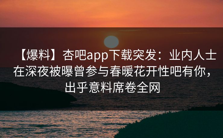 【爆料】杏吧app下载突发：业内人士在深夜被曝曾参与春暖花开性吧有你，出乎意料席卷全网