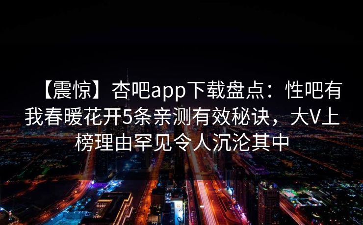 【震惊】杏吧app下载盘点：性吧有我春暖花开5条亲测有效秘诀，大V上榜理由罕见令人沉沦其中