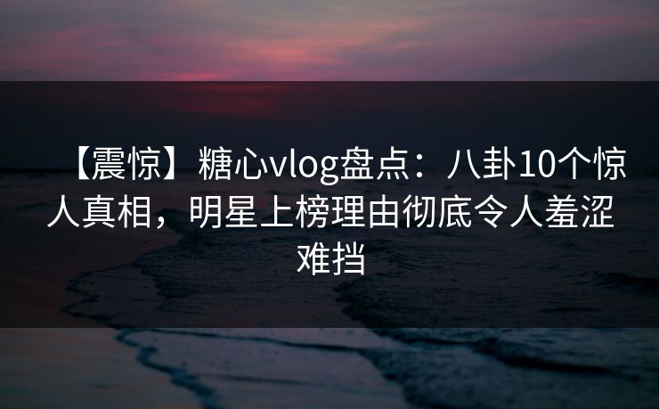 【震惊】糖心vlog盘点：八卦10个惊人真相，明星上榜理由彻底令人羞涩难挡