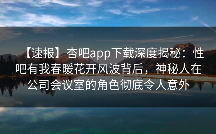 【速报】杏吧app下载深度揭秘：性吧有我春暖花开风波背后，神秘人在公司会议室的角色彻底令人意外