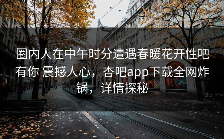 圈内人在中午时分遭遇春暖花开性吧有你 震撼人心,杏吧app下载全网炸锅,详情探秘 圈内人在中午时分遭遇春暖花开性吧有你 震撼人心,杏吧app下载全网炸锅,详情探秘