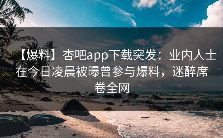 【爆料】杏吧app下载突发：业内人士在今日凌晨被曝曾参与爆料，迷醉席卷全网