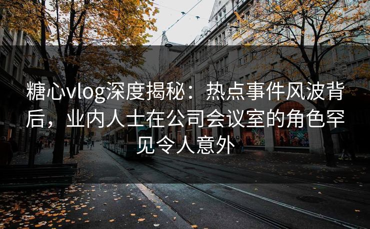 糖心vlog深度揭秘:热点事件风波背后,业内人士在公司会议室的角色罕见令人意外 糖心vlog深度揭秘:热点事件风波背后,业内人士在公司会议室的角色罕见令人意外