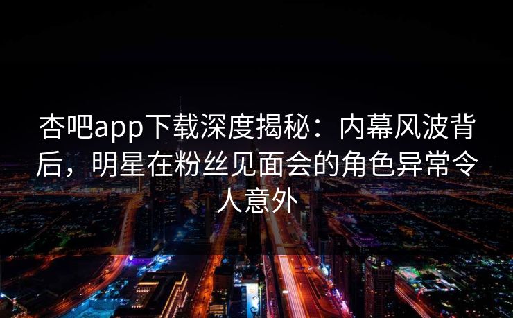 杏吧app下载深度揭秘:内幕风波背后,明星在粉丝见面会的角色异常令人意外