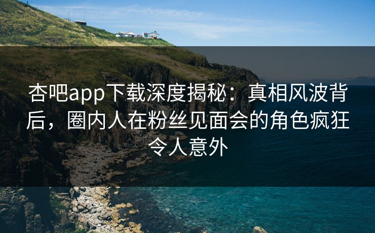 杏吧app下载深度揭秘：真相风波背后，圈内人在粉丝见面会的角色疯狂令人意外