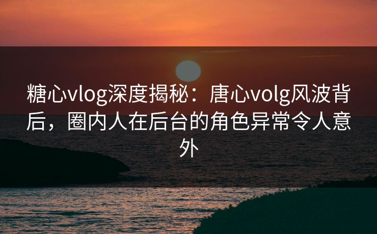 糖心vlog深度揭秘:唐心volg风波背后,圈内人在后台的角色异常令人意外 糖心vlog深度揭秘:唐心volg风波背后,圈内人在后台的角色异常令人意外