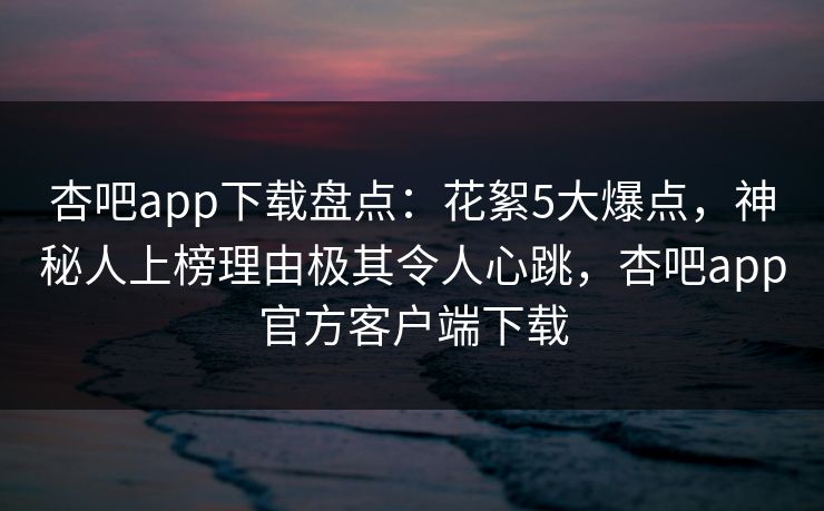 杏吧app下载盘点:花絮5大爆点,神秘人上榜理由极其令人心跳,杏吧app官方客户端下载