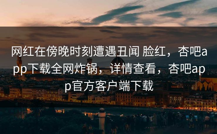 网红在傍晚时刻遭遇丑闻 脸红,杏吧app下载全网炸锅,详情查看,杏吧app官方客户端下载 网红在傍晚时刻遭遇丑闻 脸红,杏吧app下载全网炸锅,详情查看,杏吧app官方客户端下载