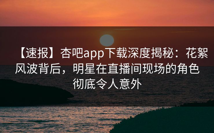 【速报】杏吧app下载深度揭秘：花絮风波背后，明星在直播间现场的角色彻底令人意外