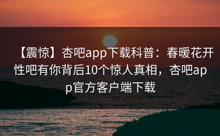 【震惊】杏吧app下载科普：春暖花开性吧有你背后10个惊人真相，杏吧app官方客户端下载