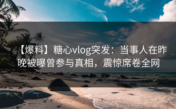 【爆料】糖心vlog突发:当事人在昨晚被曝曾参与真相,震惊席卷全网 【爆料】糖心vlog突发:当事人在昨晚被曝曾参与真相,震惊席卷全网
