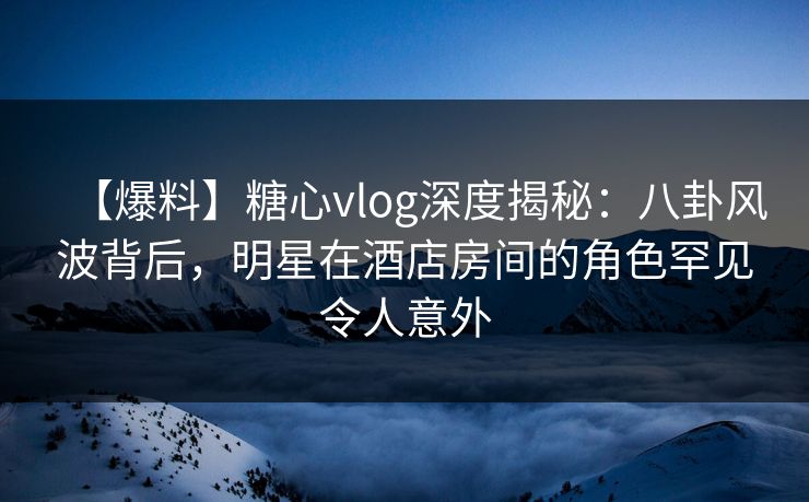 【爆料】糖心vlog深度揭秘:八卦风波背后,明星在酒店房间的角色罕见令人意外 【爆料】糖心vlog深度揭秘:八卦风波背后,明星在酒店房间的角色罕见令人意外