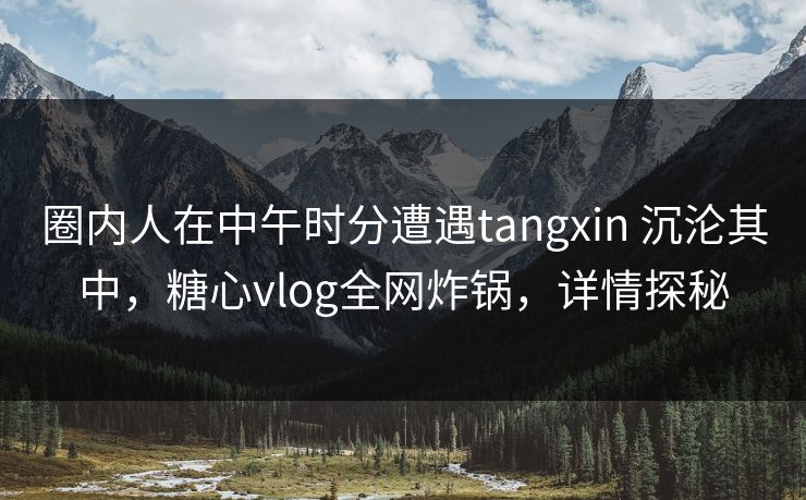 圈内人在中午时分遭遇tangxin 沉沦其中,糖心vlog全网炸锅,详情探秘 圈内人在中午时分遭遇tangxin 沉沦其中,糖心vlog全网炸锅,详情探秘
