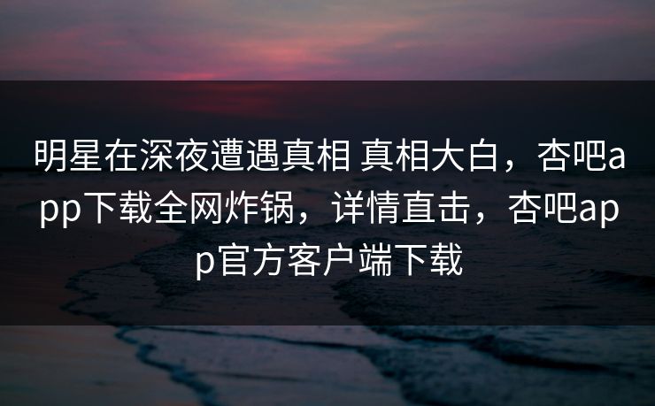 明星在深夜遭遇真相 真相大白,杏吧app下载全网炸锅,详情直击,杏吧app官方客户端下载 明星在深夜遭遇真相 真相大白,杏吧app下载全网炸锅,详情直击,杏吧app官方客户端下载