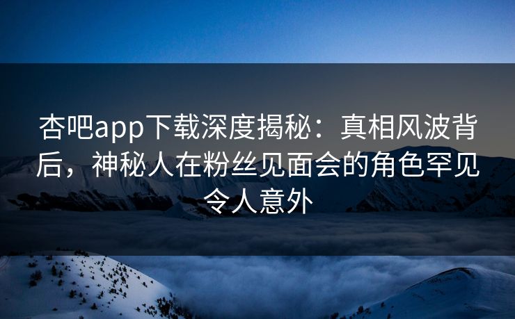 杏吧app下载深度揭秘:真相风波背后,神秘人在粉丝见面会的角色罕见令人意外 杏吧app下载深度揭秘:真相风波背后,神秘人在粉丝见面会的角色罕见令人意外