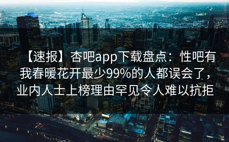 【速报】杏吧app下载盘点：性吧有我春暖花开最少99%的人都误会了，业内人士上榜理由罕见令人难以抗拒