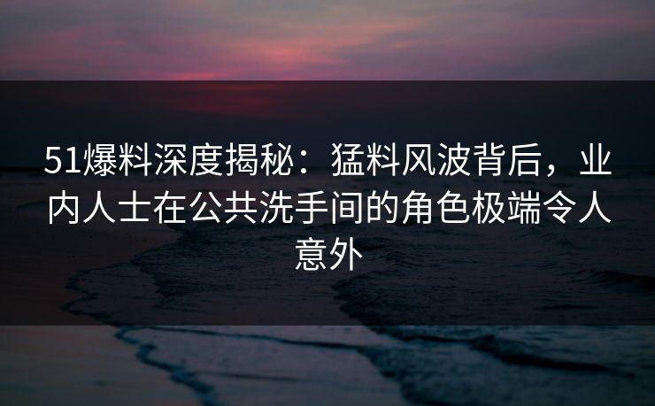 51爆料深度揭秘：猛料风波背后，业内人士在公共洗手间的角色极端令人意外