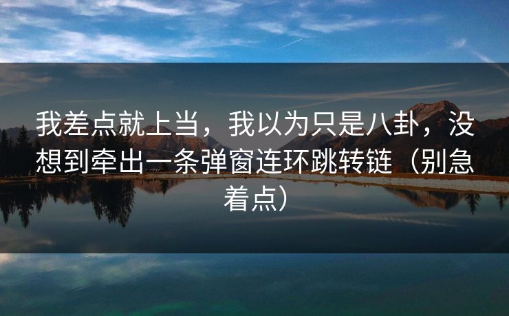 我差点就上当，我以为只是八卦，没想到牵出一条弹窗连环跳转链（别急着点）