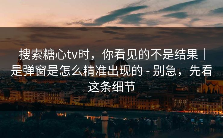 搜索糖心tv时，你看见的不是结果｜是弹窗是怎么精准出现的 - 别急，先看这条细节
