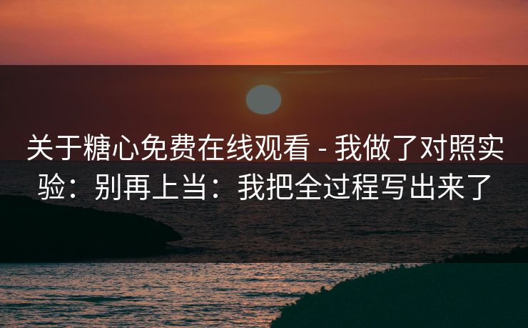 关于糖心免费在线观看 - 我做了对照实验：别再上当：我把全过程写出来了